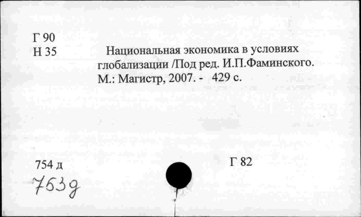 ﻿Г 90
Н 35
Национальная экономика в условиях глобализации /Под ред. И.П.Фаминского. М.: Магистр, 2007. - 429 с.
754 д
Г 82